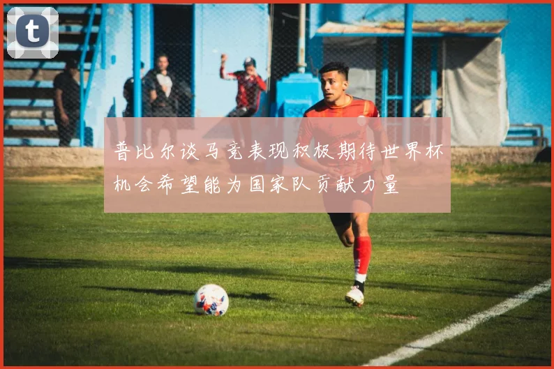 普比尔谈马竞表现积极期待世界杯机会希望能为国家队贡献力量