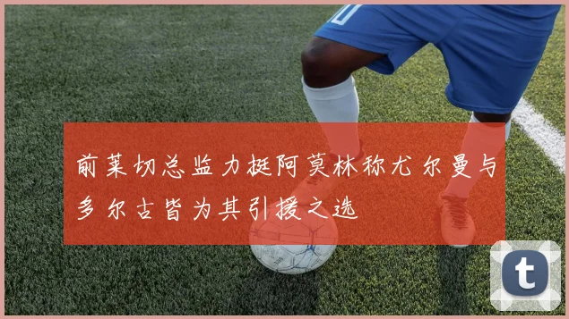 前莱切总监力挺阿莫林称尤尔曼与多尔古皆为其引援之选