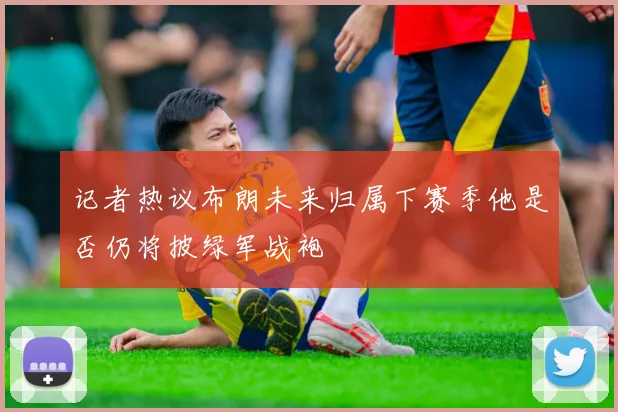 记者热议布朗未来归属下赛季他是否仍将披绿军战袍