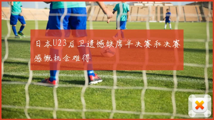日本U23后卫遗憾缺席半决赛和决赛感慨机会难得