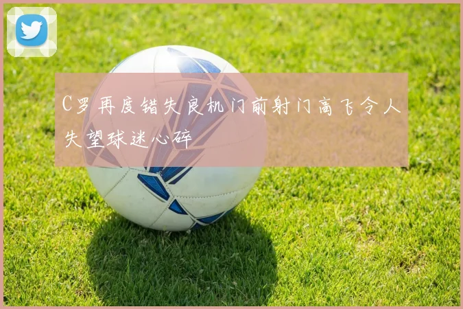 C罗再度错失良机门前射门高飞令人失望球迷心碎