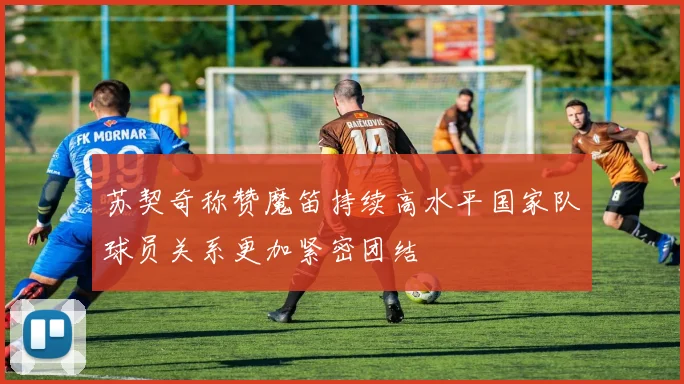 苏契奇称赞魔笛持续高水平国家队球员关系更加紧密团结