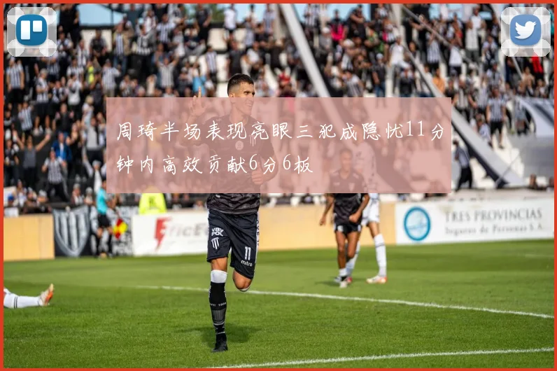 周琦半场表现亮眼三犯成隐忧11分钟内高效贡献6分6板