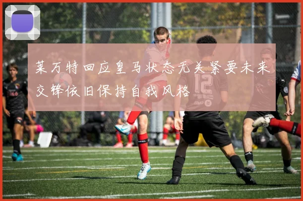 莱万特回应皇马状态无关紧要未来交锋依旧保持自我风格